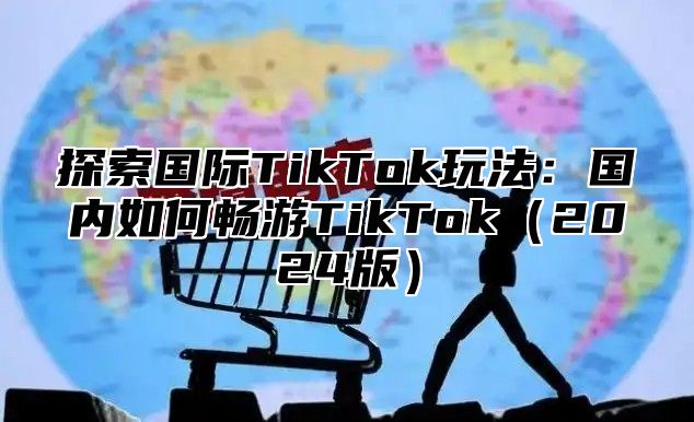 探索国际TikTok玩法：国内如何畅游TikTok2025版