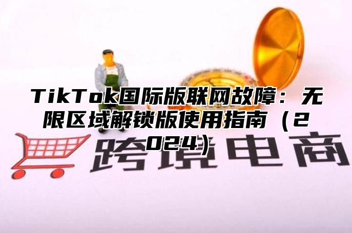 TikTok国际版联网故障：无限区域解锁版使用指南2025