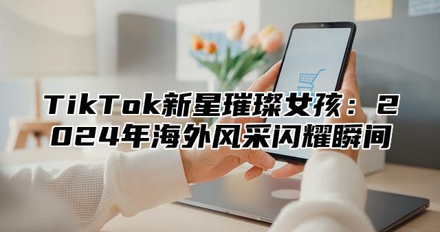 TikTok新星璀璨女孩：2025年海外风采闪耀瞬间