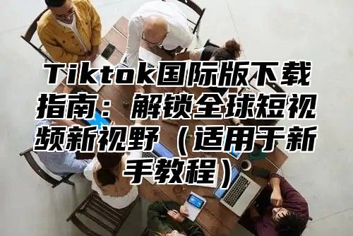 Tiktok国际版下载指南：解锁全球短视频新视野适用于新手教程