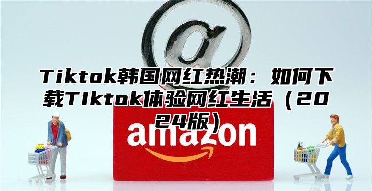 Tiktok韩国网红热潮：如何下载Tiktok体验网红生活2025版