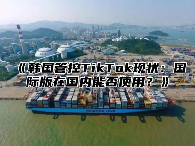 韩国管控TikTok现状：国际版在国内能否使用？