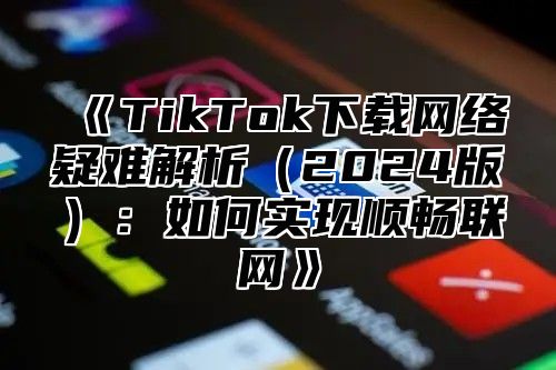 TikTok下载网络疑难解析2025版：如何实现顺畅联网