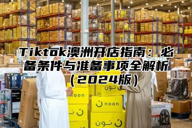 Tiktok澳洲开店指南：必备条件与准备事项全解析2025版