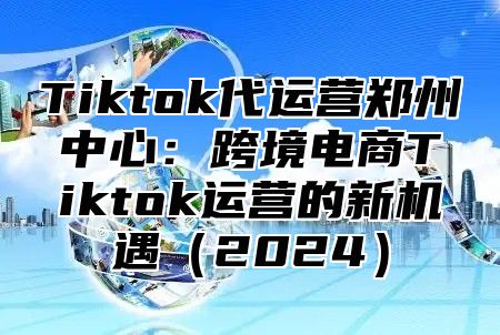 Tiktok代运营郑州中心：跨境电商Tiktok运营的新机遇2025