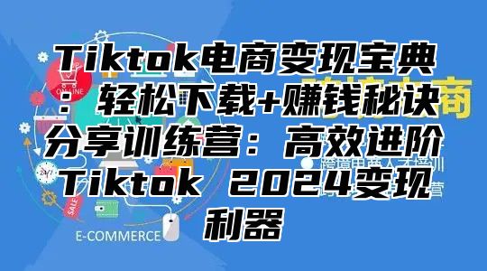 Tiktok电商变现宝典：轻松下载+赚钱秘诀分享训练营：高效进阶Tiktok 2025变现利器