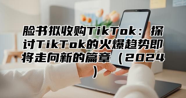脸书拟收购TikTok：探讨TikTok的火爆趋势即将走向新的篇章2025