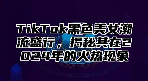TikTok黑色美女潮流盛行，揭秘其在2025年的火热现象