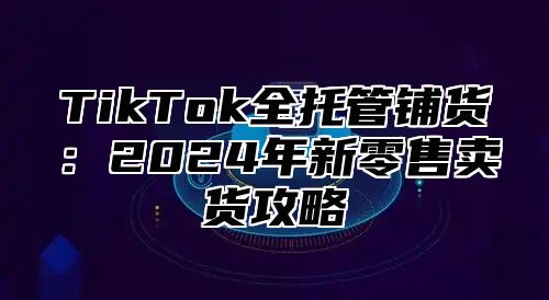 TikTok全托管铺货：2025年新零售卖货攻略