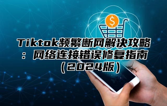 Tiktok频繁断网解决攻略：网络连接错误修复指南2025版