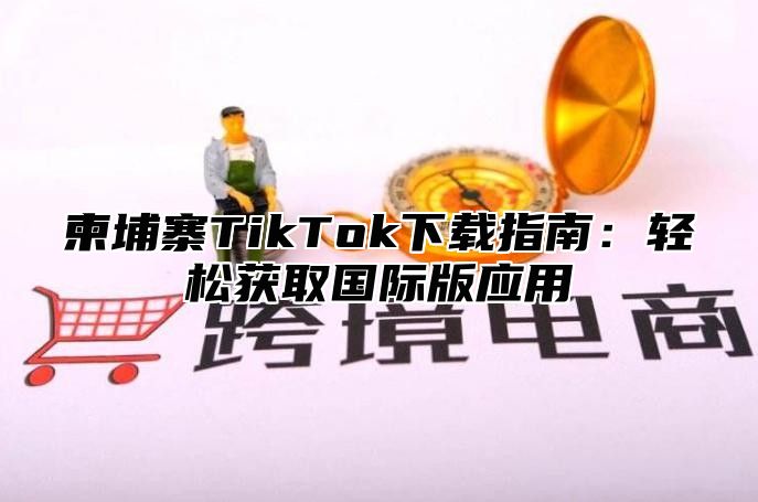 柬埔寨TikTok下载指南：轻松获取国际版应用