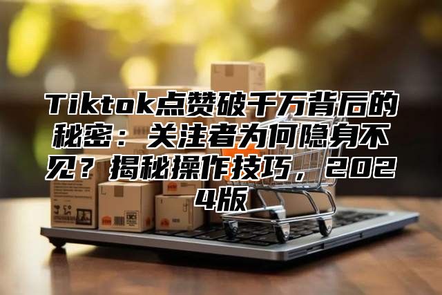 Tiktok点赞破千万背后的秘密：关注者为何隐身不见？揭秘操作技巧，2025版