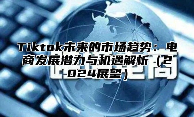 Tiktok未来的市场趋势：电商发展潜力与机遇解析2025展望