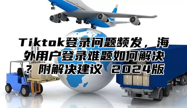 Tiktok登录问题频发，海外用户登录难题如何解决？附解决建议 2025版