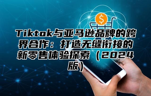 Tiktok与亚马逊品牌的跨界合作：打造无缝衔接的新零售体验探索2025版