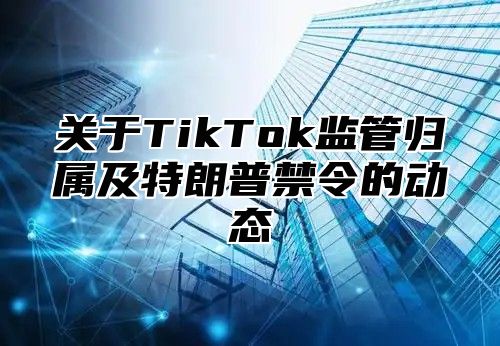 关于TikTok监管归属及特朗普禁令的动态