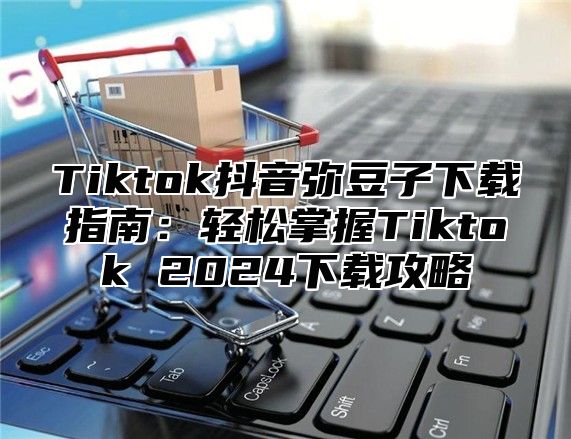 Tiktok抖音弥豆子下载指南：轻松掌握Tiktok 2025下载攻略