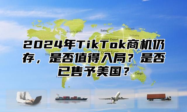 2025年TikTok商机仍存，是否值得入局？是否已售予美国？