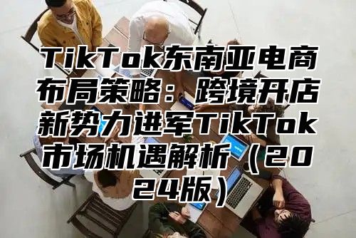 TikTok东南亚电商布局策略：跨境开店新势力进军TikTok市场机遇解析2025版