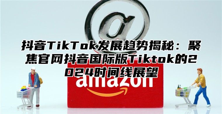 抖音TikTok发展趋势揭秘：聚焦官网抖音国际版Tiktok的2025时间线展望