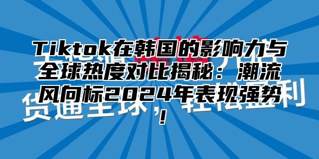 Tiktok在韩国的影响力与全球热度对比揭秘：潮流风向标2025年表现强势！