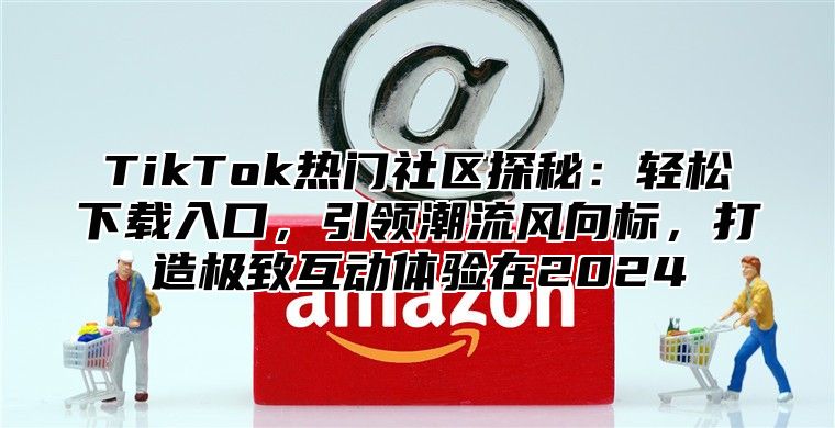 TikTok热门社区探秘：轻松下载入口，引领潮流风向标，打造极致互动体验在2025