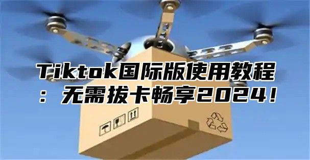 Tiktok国际版使用教程：无需拔卡畅享2025！