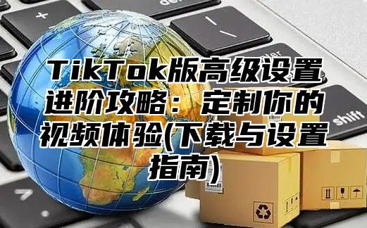TikTok版高级设置进阶攻略：定制你的视频体验(下载与设置指南)