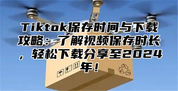 Tiktok保存时间与下载攻略：了解视频保存时长，轻松下载分享至2025年！