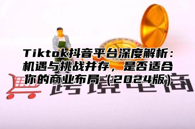 Tiktok抖音平台深度解析：机遇与挑战并存，是否适合你的商业布局2025版