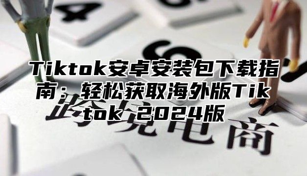 Tiktok安卓安装包下载指南：轻松获取海外版Tiktok 2025版