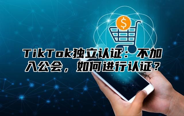 TikTok独立认证：不加入公会，如何进行认证？