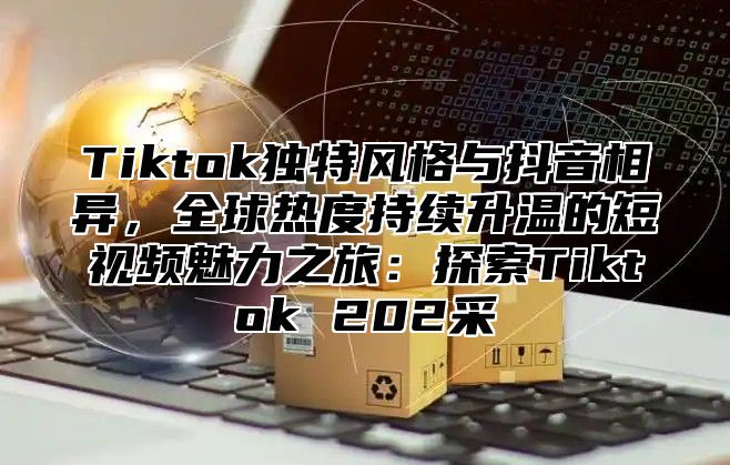 Tiktok独特风格与抖音相异，全球热度持续升温的短视频魅力之旅：探索Tiktok 202采
