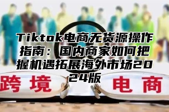 Tiktok电商无货源操作指南：国内商家如何把握机遇拓展海外市场2025版
