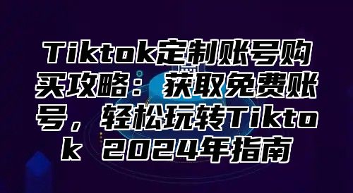 Tiktok定制账号购买攻略：获取免费账号，轻松玩转Tiktok 2025年指南