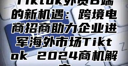 Tiktok外贸B端的新机遇：跨境电商招商助力企业进军海外市场Tiktok 2025商机解密
