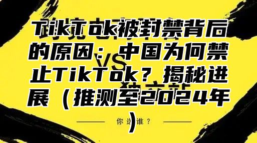 TikTok被封禁背后的原因：中国为何禁止TikTok？揭秘进展推测至2025年