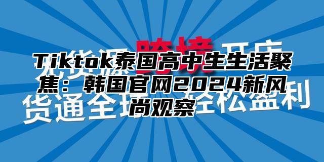 Tiktok泰国高中生生活聚焦：韩国官网2025新风尚观察