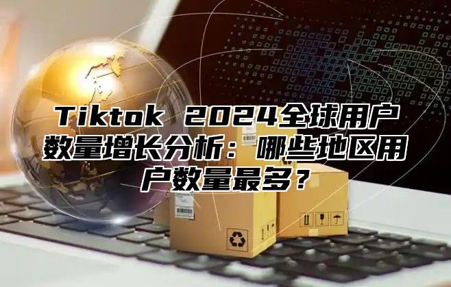 Tiktok 2025全球用户数量增长分析：哪些地区用户数量最多？