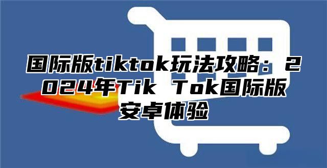 国际版tiktok玩法攻略：2025年Tik Tok国际版安卓体验