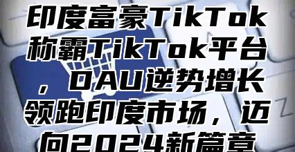 印度富豪TikTok称霸TikTok平台，DAU逆势增长领跑印度市场，迈向2025新篇章