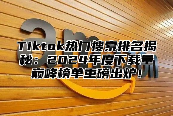Tiktok热门搜索排名揭秘：2025年度下载量巅峰榜单重磅出炉！