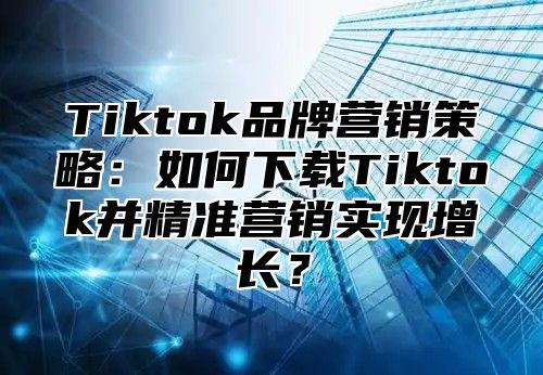 Tiktok品牌营销策略：如何下载Tiktok并精准营销实现增长？