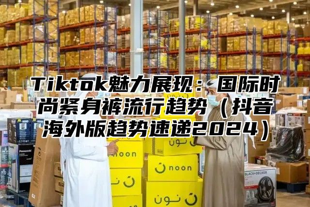 Tiktok魅力展现：国际时尚紧身裤流行趋势抖音海外版趋势速递2025