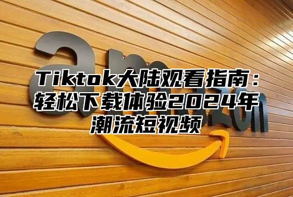 Tiktok大陆观看指南：轻松下载体验2025年潮流短视频