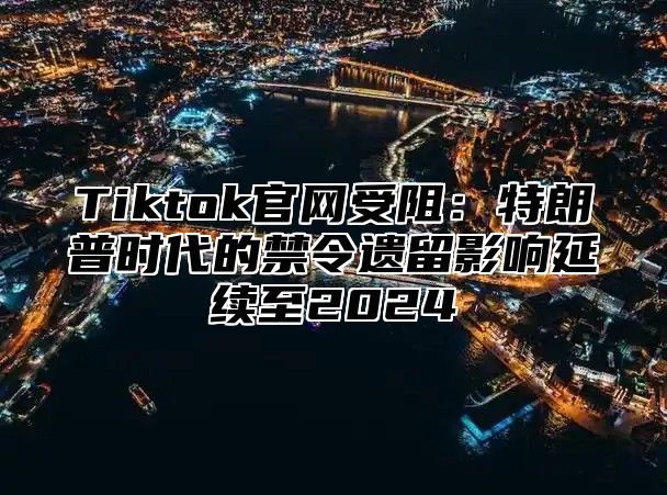 Tiktok官网受阻：特朗普时代的禁令遗留影响延续至2025