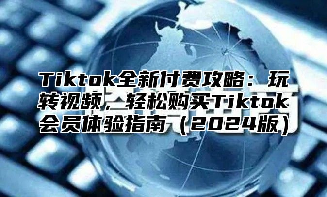 Tiktok全新付费攻略：玩转视频，轻松购买Tiktok会员体验指南2025版