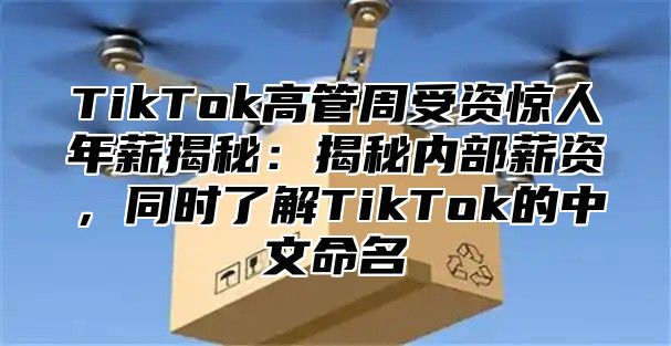 TikTok高管周受资惊人年薪揭秘：揭秘内部薪资，同时了解TikTok的中文命名