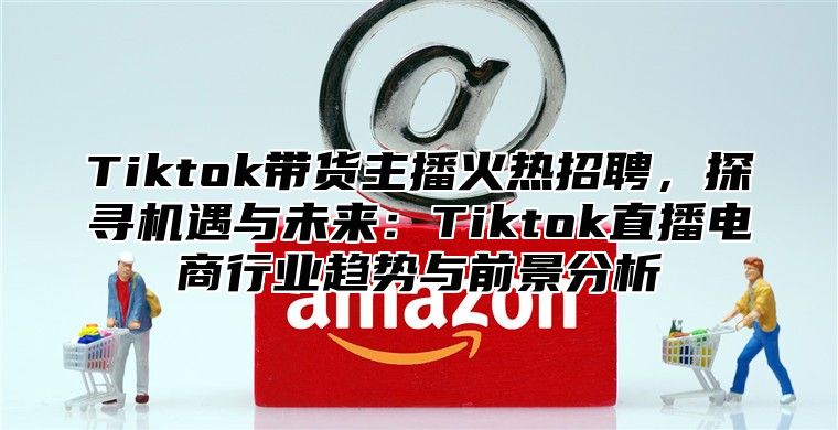 Tiktok带货主播火热招聘，探寻机遇与未来：Tiktok直播电商行业趋势与前景分析