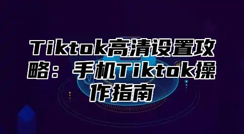 Tiktok高清设置攻略：手机Tiktok操作指南